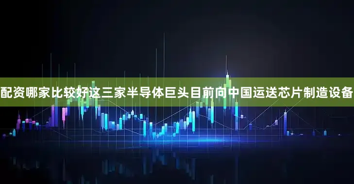 配资哪家比较好这三家半导体巨头目前向中国运送芯片制造设备