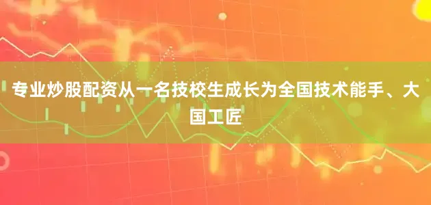 专业炒股配资从一名技校生成长为全国技术能手、大国工匠