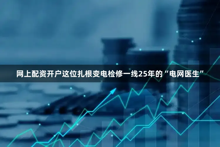 网上配资开户这位扎根变电检修一线25年的“电网医生”