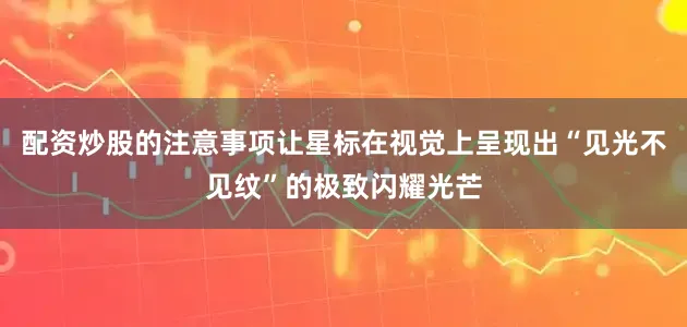 配资炒股的注意事项让星标在视觉上呈现出“见光不见纹”的极致闪耀光芒