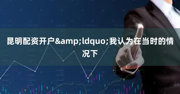 昆明配资开户&ldquo;我认为在当时的情况下