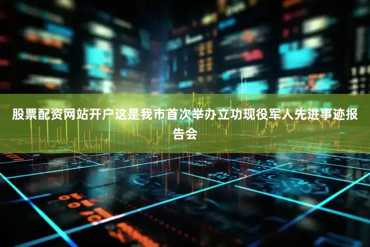 股票配资网站开户这是我市首次举办立功现役军人先进事迹报告会