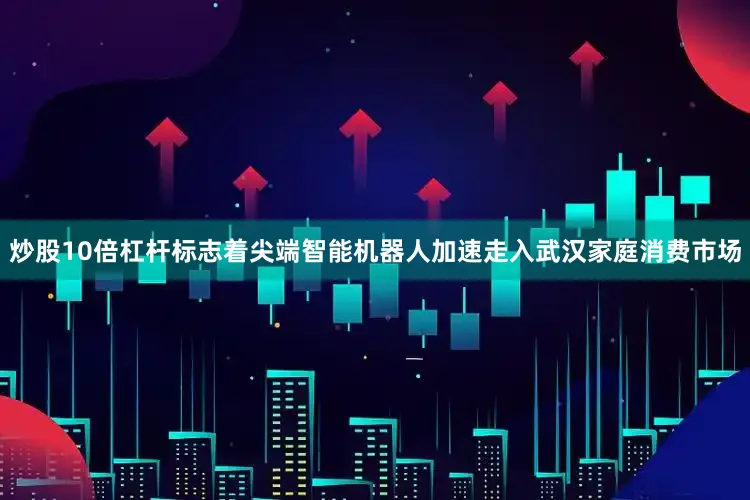 炒股10倍杠杆标志着尖端智能机器人加速走入武汉家庭消费市场