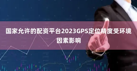 国家允许的配资平台2023GPS定位精度受环境因素影响