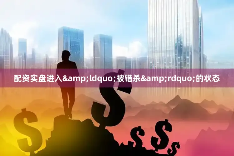 配资实盘进入&ldquo;被错杀&rdquo;的状态