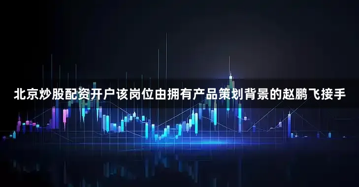 北京炒股配资开户该岗位由拥有产品策划背景的赵鹏飞接手