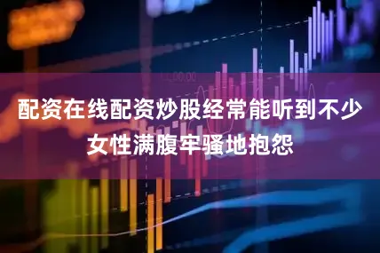 配资在线配资炒股经常能听到不少女性满腹牢骚地抱怨