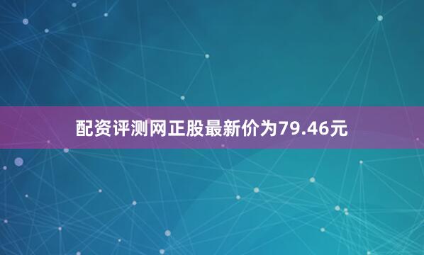 配资评测网正股最新价为79.46元